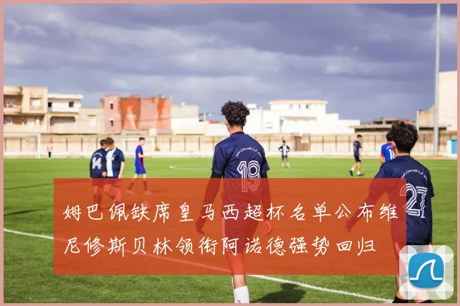 姆巴佩缺席皇马西超杯名单公布维尼修斯贝林领衔阿诺德强势回归