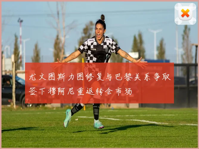 尤文图斯力图修复与巴黎关系争取签下穆阿尼重返转会市场