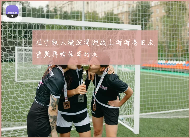 辽宁铁人楠波湾迎战上海海港旧友重聚再续传奇对决