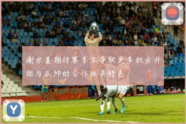 谢尔基期待赛季末争取更多积分并称与瓜帅的合作独具特色