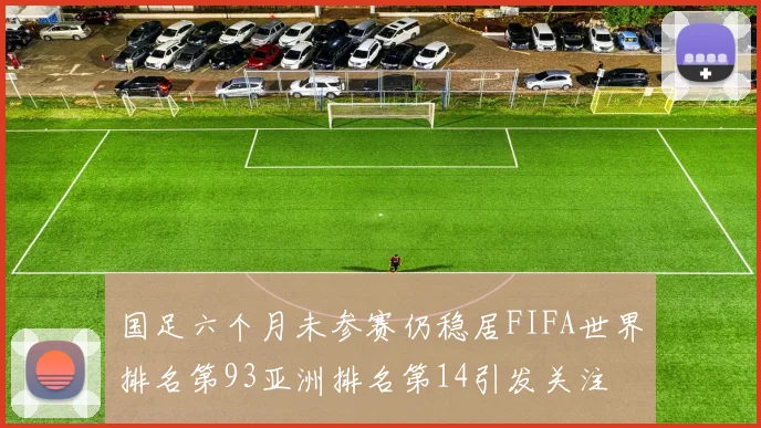 国足六个月未参赛仍稳居FIFA世界排名第93亚洲排名第14引发关注