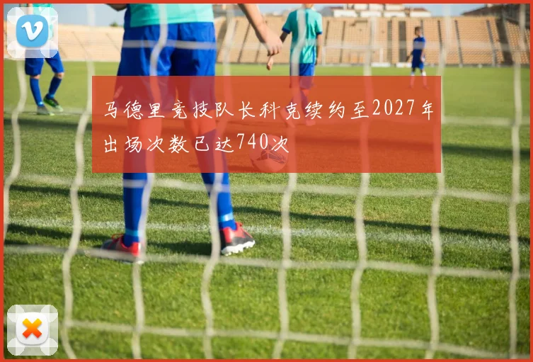 马德里竞技队长科克续约至2027年出场次数已达740次