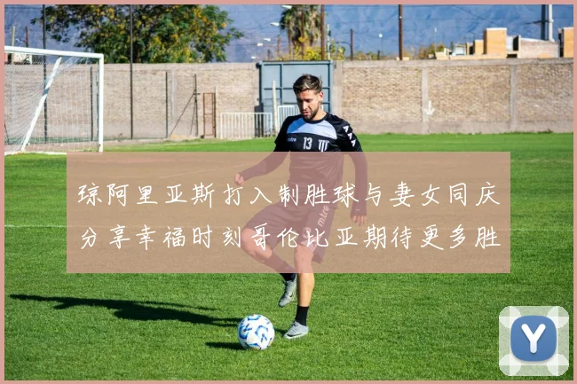 琼阿里亚斯打入制胜球与妻女同庆分享幸福时刻哥伦比亚期待更多胜利