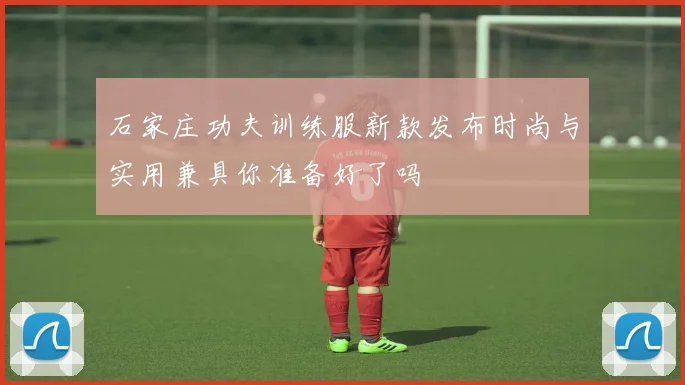 石家庄功夫训练服新款发布时尚与实用兼具你准备好了吗