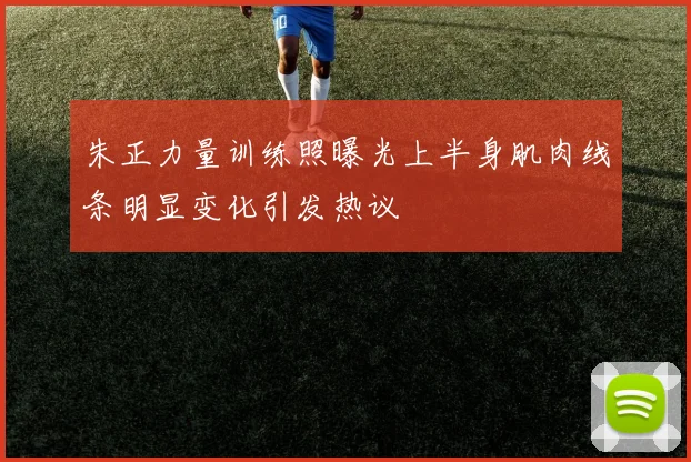 朱正力量训练照曝光上半身肌肉线条明显变化引发热议