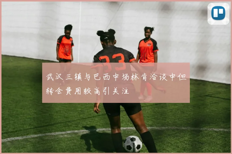 武汉三镇与巴西中场林肯洽谈中但转会费用较高引关注