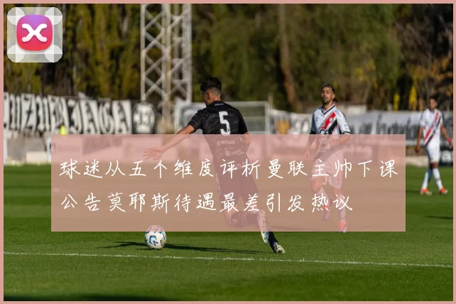 球迷从五个维度评析曼联主帅下课公告莫耶斯待遇最差引发热议