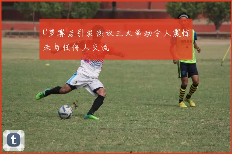 C罗赛后引发热议三大举动令人震惊未与任何人交流