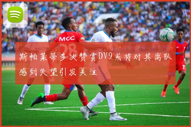 斯帕莱蒂多次赞赏DV9或将对其离队感到失望引发关注
