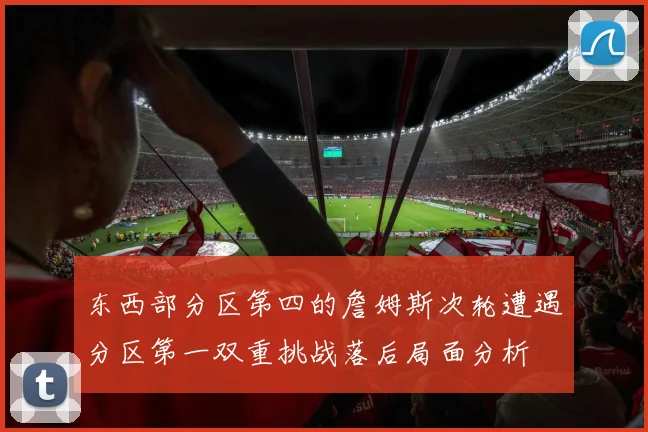 东西部分区第四的詹姆斯次轮遭遇分区第一双重挑战落后局面分析