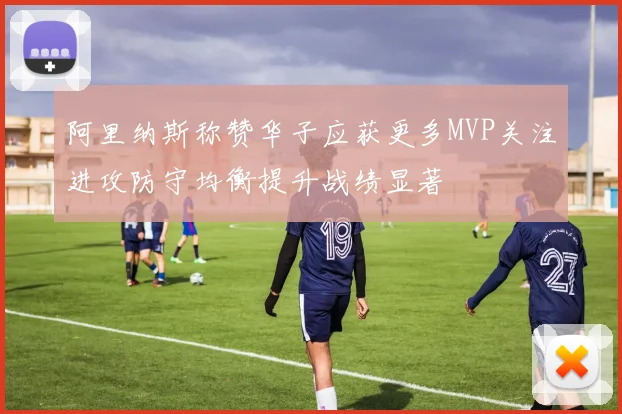 阿里纳斯称赞华子应获更多MVP关注进攻防守均衡提升战绩显著